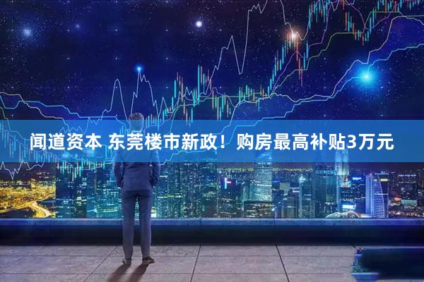 闻道资本 东莞楼市新政！购房最高补贴3万元
