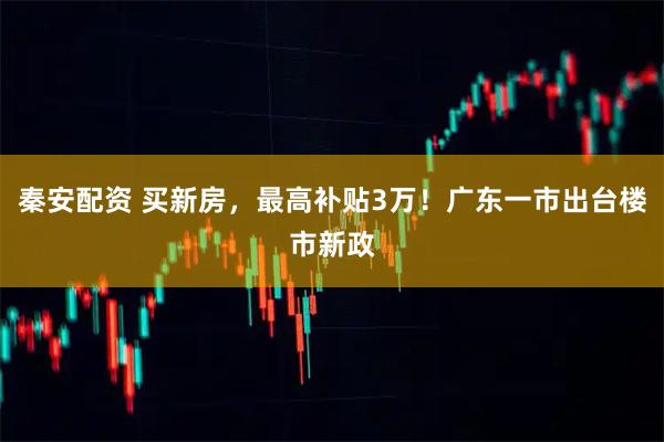 秦安配资 买新房，最高补贴3万！广东一市出台楼市新政