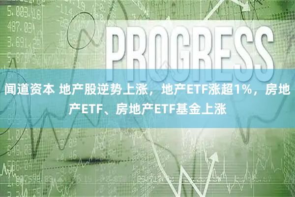 闻道资本 地产股逆势上涨，地产ETF涨超1%，房地产ETF、房地产ETF基金上涨