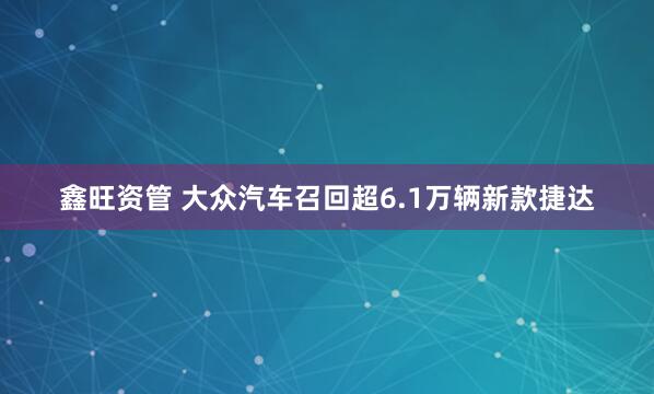 鑫旺资管 大众汽车召回超6.1万辆新款捷达