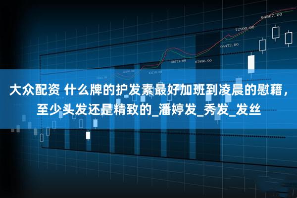 大众配资 什么牌的护发素最好加班到凌晨的慰藉,至少头发还是精致的_潘婷发_秀发_发丝