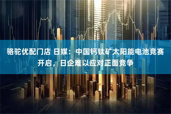 骆驼优配门店 日媒：中国钙钛矿太阳能电池竞赛开启，日企难以应对正面竞争