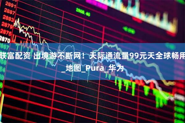 联富配资 出境游不断网!天际通流量99元天全球畅用_地图_Pura_华为