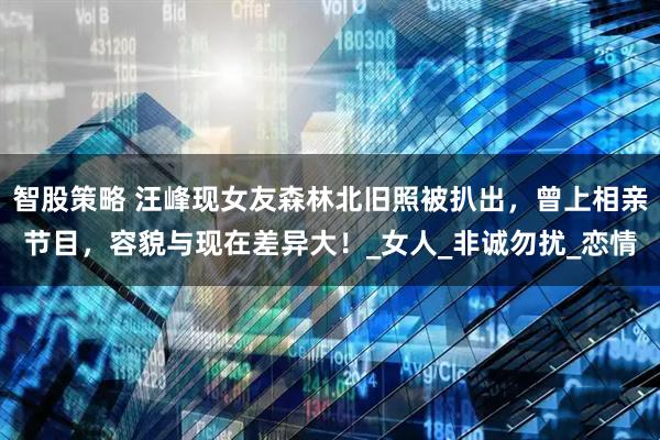 智股策略 汪峰现女友森林北旧照被扒出,曾上相亲节目,容貌与现在差异大!_女人_非诚勿扰_恋情