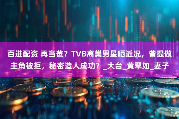 百进配资 再当爸？TVB离巢男星晒近况，曾提做主角被拒，秘密造人成功？_大台_黄翠如_妻子