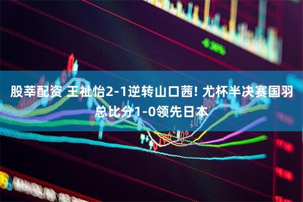 股莘配资 王祉怡2-1逆转山口茜! 尤杯半决赛国羽总比分1-0领先日本