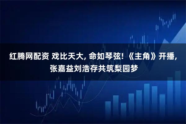 红腾网配资 戏比天大, 命如琴弦! 《主角》开播, 张嘉益刘浩存共筑梨园梦